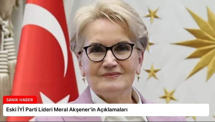 Eski İYİ Parti Lideri Meral Akşener’in Açıklamaları