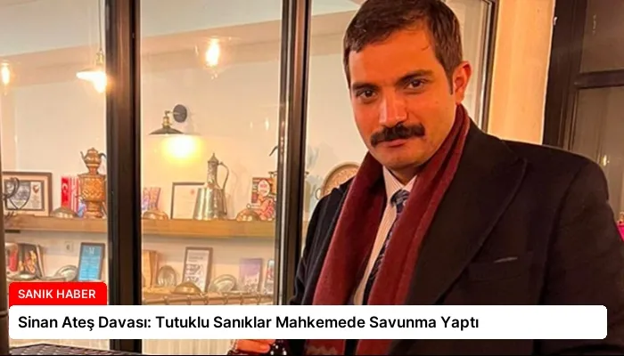 Sinan Ateş Davası: Tutuklu Sanıklar Mahkemede Savunma Yaptı