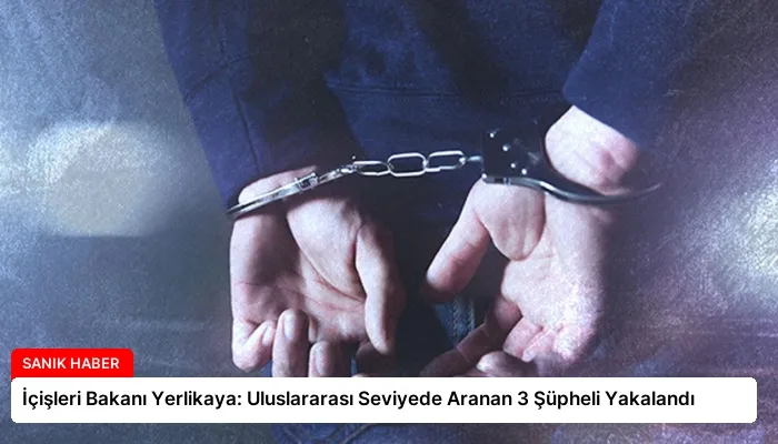 İçişleri Bakanı Yerlikaya: Uluslararası Seviyede Aranan 3 Şüpheli Yakalandı