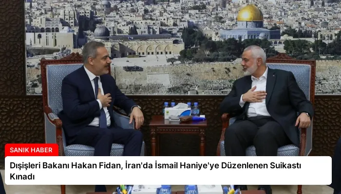 Dışişleri Bakanı Hakan Fidan, İran’da İsmail Haniye’ye Düzenlenen Suikastı Kınadı