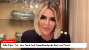 Selin Ciğerci’nin Yeni Görünümü Sosyal Medyada Tartışma Yarattı