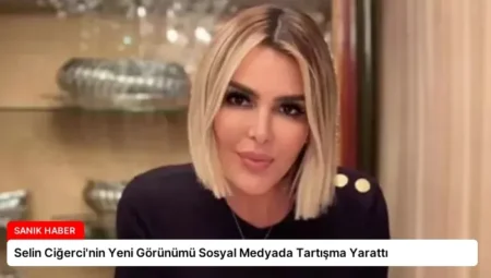 Selin Ciğerci’nin Yeni Görünümü Sosyal Medyada Tartışma Yarattı