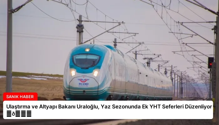 Ulaştırma ve Altyapı Bakanı Uraloğlu, Yaz Sezonunda Ek YHT Seferleri Düzenliyor ⏬👇