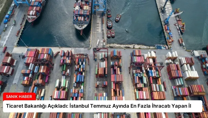 Ticaret Bakanlığı Açıkladı: İstanbul Temmuz Ayında En Fazla İhracatı Yapan İl