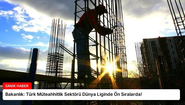 Bakanlık: Türk Müteahhitlik Sektörü Dünya Liginde Ön Sıralarda!