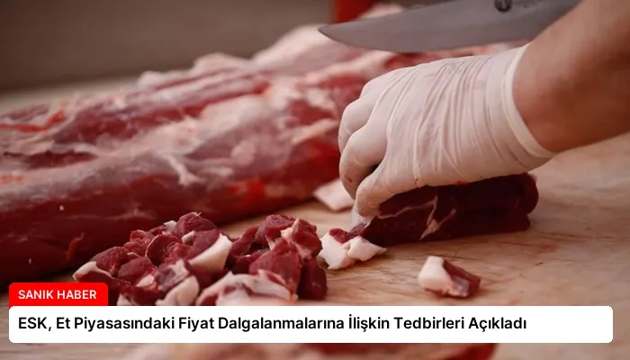 ESK, Et Piyasasındaki Fiyat Dalgalanmalarına İlişkin Tedbirleri Açıkladı
