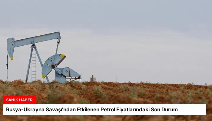 Rusya-Ukrayna Savaşı’ndan Etkilenen Petrol Fiyatlarındaki Son Durum