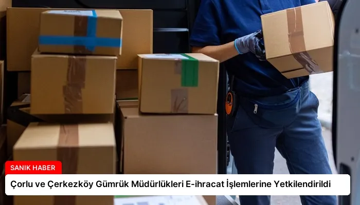 Çorlu ve Çerkezköy Gümrük Müdürlükleri E-ihracat İşlemlerine Yetkilendirildi