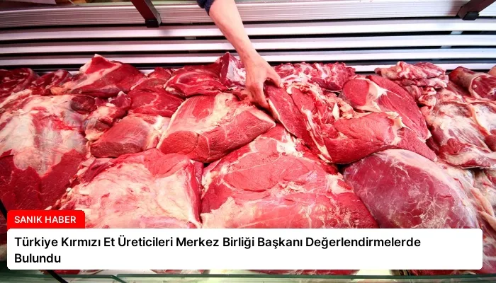 Türkiye Kırmızı Et Üreticileri Merkez Birliği Başkanı Değerlendirmelerde Bulundu