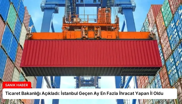 Ticaret Bakanlığı Açıkladı: İstanbul Geçen Ay En Fazla İhracat Yapan İl Oldu