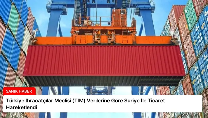 Türkiye İhracatçılar Meclisi (TİM) Verilerine Göre Suriye İle Ticaret Hareketlendi