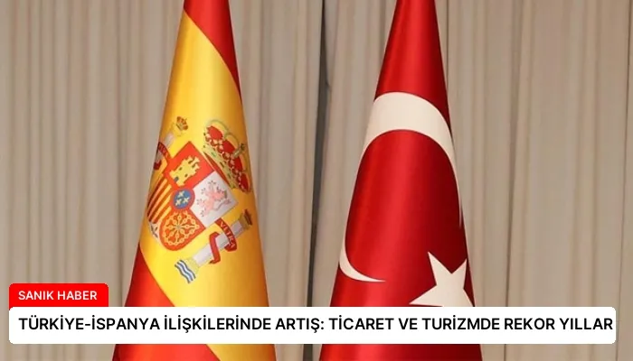 TÜRKİYE-İSPANYA İLİŞKİLERİNDE ARTIŞ: TİCARET VE TURİZMDE REKOR YILLAR