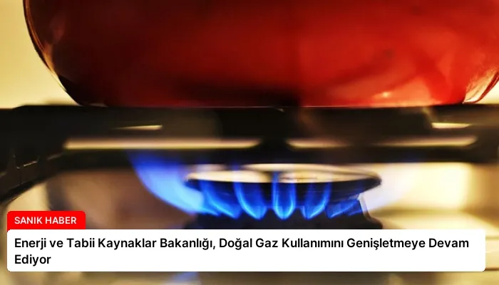 Enerji ve Tabii Kaynaklar Bakanlığı, Doğal Gaz Kullanımını Genişletmeye Devam Ediyor