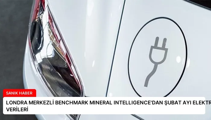 LONDRA MERKEZLİ BENCHMARK MINERAL INTELLIGENCE’DAN ŞUBAT AYI ELEKTRİKLİ ARAÇ SATIŞ VERİLERİ