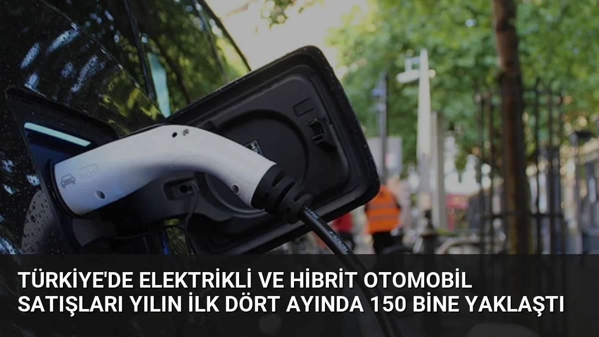 Türkiye’de Elektrikli ve Hibrit Otomobil Satışları Yılın İlk Dört Ayında 150 Bine Yaklaştı