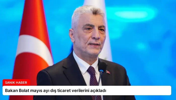 Bakan Bolat mayıs ayı dış ticaret verilerini açıkladı