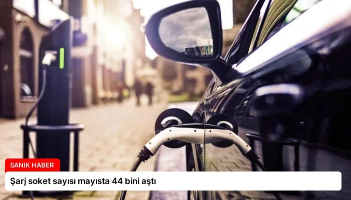 Şarj soket sayısı mayısta 44 bini aştı