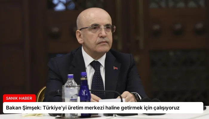 Bakan Şimşek: Türkiye’yi üretim merkezi haline getirmek için çalışıyoruz