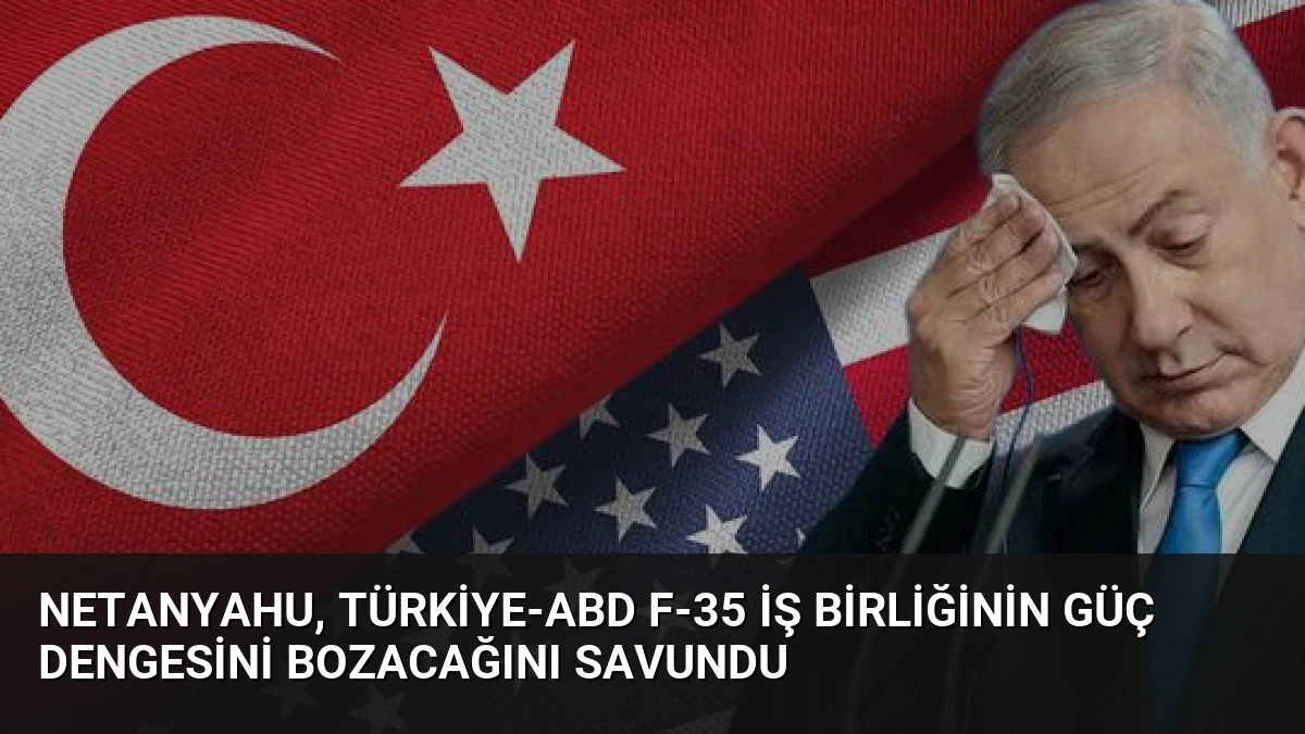 Netanyahu, Türkiye-ABD F-35 İş Birliğinin Güç Dengesini Bozacağını Savundu
