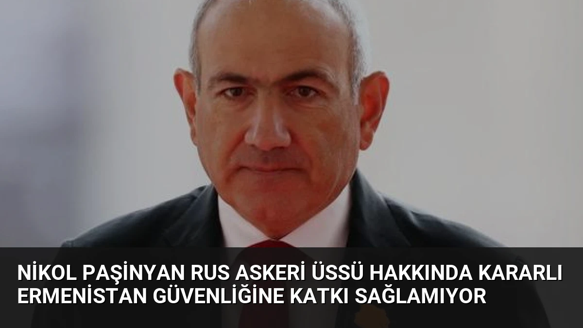 Nikol Paşinyan Rus Askeri Üssü Hakkında Kararlı Ermenistan Güvenliğine Katkı Sağlamıyor